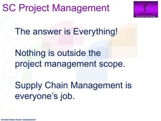 SC Project Management                        Daniel Newman
                                               International Project Manager




                   The answer is Everything!

                   Nothing is outside the
                   project management scope.

                   Supply Chain Management is
                   everyone’s job.
INTERNATIONAL PROJECT MANAGEMENT
 
