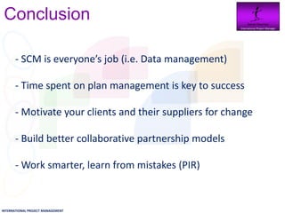 Conclusion                                              Daniel Newman
                                                          International Project Manager




       - SCM is everyone’s job (i.e. Data management)

       - Time spent on plan management is key to success

       - Motivate your clients and their suppliers for change

       - Build better collaborative partnership models

       - Work smarter, learn from mistakes (PIR)


INTERNATIONAL PROJECT MANAGEMENT
 