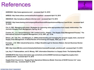 References                                                                                                       Daniel Newman
                                                                                                                   International Project Manager


        AGRESSO: http://www.agressona.com/ - accessed April 14, 2010

        AIRBUS: http://www.airbus.com/en/airbusfor/suppliers/ - accessed April 19, 2010

        AMADEUS: http://amadeus.software.informer.com/ - accessed April 19, 2010

        BOEING: http://www.boeing.com/companyoffices/financial/finreports/annual/98proxy1/part16.htm - accessed April
        15, 2010

        Cox, A. 2001. Managing with power: Strategies for improving value appropriation from supply relationships. The
        Journal of Supply Chain Management, Spring, 42–47

        Croxton, K.L., S.J. Garcia-Dastugue, D.M. Lambert and D.L. Rogers. “The Supply Chain Management Process,” The
        International Journal of Logistics Management, (12:2), 2001, pp. 13-36

        Ellram, L.M., Tate, W.L. and Billington, C. (2004) Understanding and managing the services supply chain, Journal of
        Supply Chain Management: A Global Review of Purchasing and Supply, 40(4), pp.17–32

        Forrester, J. W. 1958. Industrial Dynamics: A Major Breakthrough for Decision Makers. Harvard Business Review
        36(4):37-66

        IBM: http://www-900.ibm.com/cn/industry/distribution/news/pdf/caac/gds_solutions.pdf - accessed April 15, 2010

        Lee, Hau, P. Padmanabhan, and S. Whang. 1997. Information Distortion in a Supply Chain: The Bullwhip Effect

        SAINSBURYS:http://www.information-age.com/article-archive/292891/sainsburys-dogged-by-supply-chain-
        problems.thtml - accessed April 14, 2010

        Supply-Chain Council, Inc. “Supply-Chain Operations Reference Model: Overview of SCOR Version 5.0,” www.
        supply-chain.org, - accessed April 14, 2010




INTERNATIONAL PROJECT MANAGEMENT
 