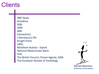 Clients
    ABC News
    Amadeus
    GSK
    HMV
    IBM
    Interactive1
    J Sainsbury’s Plc
    Knight Frank
    LBNL
    Mobilkom Austria– Vipnet
    National Westminster Bank
    PwC
    The British Council /Crown Agents /ODA
    The European Society of Cardiology
                                             Daniel Newman
                                             INTERNATIONAL PROJECT MANAGER
 