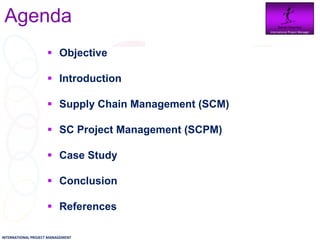 Agenda                                              Daniel Newman
                                                      International Project Manager




                     Objective

                     Introduction

                     Supply Chain Management (SCM)

                     SC Project Management (SCPM)

                     Case Study

                     Conclusion

                     References

INTERNATIONAL PROJECT MANAGEMENT
 