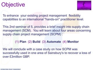 Objective                                                      Daniel Newman
                                                                 International Project Manager




   To enhance your existing project management flexibility
   capabilities to an international "hands-on" practitioner level.

   This 2nd seminar of 5, provides a brief insight into supply chain
   management (SCM). You will learn about four areas concerning
   supply chain project management (SCPM) :

                       (1) Plan (2) Build (3) Automate (4) Monitor

   We will conclude with a case study on how SCPM was
   successfully used in one area of Sainsbury's to recover a loss of
   over £3million GBP.


INTERNATIONAL PROJECT MANAGEMENT
 