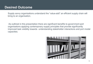 Desired Outcome
 Supply savvy organisations understand the “value-add” an efficient supply chain will
 bring to an organisation.


  As outlined in this presentation there are significant benefits to government port
 organisations applying contemporary supply principles that provide significantly
 improved task visibility towards understanding stakeholder interactions and port modal
 capacities.




                                                                                        12
 