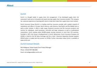 About 
 




                                       Zurich 
                                       Zurich  is  a  thought  leader  in  supply  chain  risk  management.  It  has  developed  supply  chain  risk            
                                       assessment tools and an innova ve and award winning supply chain insurance product. The company 
                                       has  extensive experience of working with clients to help them make their supply chains more resilient.  

                                       Zurich  Insurance  Group  (Zurich)  is  a  leading  mul ‐line  insurance  provider  with  a  global  network  of   
                                       subsidiaries  and  oﬃces  in  Europe,  North  America,  La n  America,  Asia‐Paciﬁc  and  the  Middle  East  as 
                                       well  as  other  markets.  It  oﬀers  a  wide  range  of  general  insurance  and  life  insurance  products  and      
                                       services  for  individuals,  small  businesses,  mid‐sized  and  large  companies  as  well  as  mul na onal      
                                       corpora ons.  Zurich  employs  about  60,000  people  serving  customers  in  more  than  170  countries. 
                                       Founded  in  1872,  the  Group  is  headquartered  in  Zurich,  Switzerland.  Zurich  Insurance  Company  Ltd 
                                       (ZURN)  is  listed  on  the  SIX  Swiss  Exchange  and  has  a  level  I  American  Depositary  Receipt  program 
                                       (ZFSVY)  which  is  traded  over‐the‐counter  on  OTCQX.  Further  informa on  about  Zurich  is  available  at 
                                       www.zurich.com  

                                       Zurich Contact Details 
                                       Nick Wildgoose, Global Supply Chain Product Manager 
                                       Phone: +44 (0) 0787 588 6068  
                                       Email: nick.wildgoose@uk.zurich.com 
                                        




Supply Chain Resilience 2012.  Copyright © 2012 The Business Con nuity Ins tute.  All Rights Reserved.                                                             24 
 