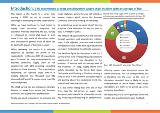 Introduc on: 73% experienced at least one disrup
 
                                                                                                              ve supply chain incident with an average of ﬁve 
This  report  is  the  fourth  in  a  series  that,  tough challenges where they are s ll to ﬁnd an  Chart 1: How many supply chain incidents would you   
                                                                                                      es mate your organisa on experienced in the past 12 
star ng  in  2009,  set  out  to  consider  the      answer,  insights  which  inform  the  Business  months that caused disrup on to your organisa on? 
challenge of developing resilient supply chains.    Con nuity Ins tute’s thinking on next steps. 
While  we  have  con nued  to  track  trends  in  So, what do we mean by supply chain?  Here is 
supply  chain  disrup on,  mi ga on  and             a reprise of the deﬁni on that we ﬁrst used in 
assurance methods employed, the 2012 survey  2011 (Christopher 2005): 
is  re‐focused  on  events  that  cause  at  least  The network of organisa ons that are involved, 
some  if  not  high  levels  of  disrup on,  rather  through  upstream  and  downstream  rela on-
than  disrup on  in  general,  much  of  which  can  ships,  in  the  diﬀerent    processes  and  ac vi es 
be dealt with as part of business as usual.          that produce value in the form of products and 
                                                     services in the hands of the ul mate consumer. 
When  reviewing  the  results  it  is  naturally      
important  to  consider  the  proﬁle  of  the          headline  ﬁgure  for  disrup on  in  the  2012 
                                                     The 
respondents:  In this case 82% of respondents  survey is that 73% of responding organisa ons 
work “in‐house” i.e. they are employed to run  experienced  at  least  one  disrup on  in  the     
business  con nuity,  supply  chain  or  risk        previous  12  months,  with  an  average  level  of 
programmes  with  18%  providing  consul ng  ﬁve  incidents.    In  2011,  supply  chains  were  Base:  389.  Excludes 97 who stated “Don’t Know”.  
services  in  these  domains.    The  organisa ons  widely  disrupted  by  the  Great  East  Japan     aﬀec ng  supply  chain  disrup ons  across  the 
responding  are  typically  large  ones—42%     Earthquake  and  ﬂooding  in  Thailand  causing  a  whole enterprise.  For 75% of respondents, this 
employ  between  one  thousand  and  ﬁ y     jump  to  85%  in  the  deadline  disrup on  ﬁgure  is  therefore  not  the  case,  so  the  level  of        
thousand staﬀ and 12% employ more than ﬁ y  and  peaking  above  the  established  trend‐line,  disrup on  recorded  here  is  likely  to  be  an     
thousand people.                                     to which we have now returned.                       underes mate  of  actual  levels,  albeit  major 
The  2012  survey  has  also  achieved  a  stronger  It  is  also  worth  no ng  that  only  one  in  four  disrup ons  are  likely  to  be  picked  up  across 
balance  of  views  from  across  risk,  business   ﬁrms  have  the  full  picture  on  supply  chain     company  boundaries. 
con nuity and supply chain professionals.            disrup on, which would be achieved by record‐ We hope this year’s survey provides some new 
Finally, we asked respondents to ar culate the  ing, measuring and repor ng on performance‐ insights and would welcome your feedback. 

Supply Chain Resilience 2012.  Copyright © 2012 The Business Con nuity Ins tute.  All Rights Reserved.                                                           4 
 