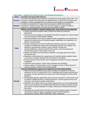 INTERIM eXECUTIVE
Case Study – Supply Chain Restructuring and Strategy Development
Client Canadian Aerospace Manufacturer
Situation
The client was experiencing a downturn in growth and rising supply chain costs. The
company’s supply chain processes had deteriorated as a result of new product lines,
changes in service expectations from customers, and mergers and acquisitions.
Solution
Conduct an assessment of supply chain processes to identify key business
imperatives. Develop supply chain and sourcing strategy to support company’s
downturn in existing business and entry into new military markets.
Tasks
Define current condition, develop strategic plan, gain approval and implement
• Assess international supplier base to determine viable cost reduction
alternatives.
• Develop sourcing strategy to consolidate international suppliers to reduce landed
cost and improve overall supplier reliability.
• Develop/strengthen sourcing and supplier quality organization and processes to
assess and evaluate new and existing supplier capabilities and capacities, and
perform required audits.
• Develop processes and tools to facilitate the selection process of new global
suppliers and determine landed cost considering purchase cost, logistics, and
regulatory requirements including; import controls, licenses and
permits/certificates, absolute and tariff rate quotas, and anti-dumping and
countervailing duties, import duties, taxes, etc.
• Identify and qualify new international suppliers to leverage spend and reduce
total landed cost.
• Negotiate contracts/long term agreements with selected global suppliers based
on outcome of supplier assessments and landed cost analysis.
• Revise inventory and purchase order management policies to improve corporate
compliance.
• Implement “best practice” supply chain processes and workflows.
• Assess viability of implementing vendor managed inventory (VMI) programs to
reduce inventory investment and working capital.
Results
Executive Management approval to implement recommended strategy
• Restructured and stabilized supply chain strategy and operations to achieve
reductions of 18% in inventory and 15% in operating cost through improved core
processes, focused performance metrics and Vendor Managed Inventory (VMI)
programs.
• Renegotiated supplier agreements during economic downturn and financial crisis
to achieve a $20M reduction in financial exposure, improve payment terms and
cash flow, and stabilize supplier relationships.
• Identified 15% supplier resourcing savings opportunities out of total addressable
spend. Sourcing decisions included trade implications (tax/duty, transfer pricing)
and options to assess feasibility of Foreign Trade Zone or Bonded Warehouse
Structures.
• Developed and implemented international sourcing strategy program to support
international military programs including all governmental regulatory
requirements, Namely, DOD, FAR/DFAR, ITAR, compliance
 