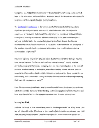 Andrew M. Amalfitano


Companies can hedge their investments by diversification which brings some comfort
level to the executives and shareholders. However, very little can prepare a company for
unforeseen and unexpected supply chain disruptions.


The conflation or confluence of disruptions can further exacerbate the impact and
significantly damage customer satisfaction. Conflation describes the sequential
occurrence of risk events that disrupt the enterprise. For example, a first event (major
earthquake) partially disables and weakens the supply chain; a second event (dock
workers' strike) cripples the supply chain causing significant delays. Confluence
describes the simultaneous occurrence of risk events that overwhelm the enterprise. In
the previous example, both events occur at the same time resulting in completely
undeliverable shipments.[4]


Insurance typically only covers physical losses due to transit or other damage incurred
from natural hazards. Conflation and confluence situations don't usually produce
physical damage and therefore a company does not have risk mitigation in the form of
financial reimbursement. In most cases, the risks caused by natural hazards, political
unrest and other modern day threats is not covered by insurance. Some companies are
now holding their subordinate supply chain and vendors accountable for implementing
their own risk management plans.[5]


Even if the company does have a way to cover financial losses, the impact on customer
satisfaction will be dramatic. Understanding and realizing options for risk mitigation can
have a profound effect on the how companies recover from such disruptions.



Intangible Risk

Another key issue is that beyond the physical and tangible risks are many more (and
worse) intangible risks. Members of the supply chain including employees may hold
attitudes and perceptions that undermine the process and inadvertently pose a risk.


Andrew M. Amalfitano                  7- AUGUST 2010                       Page 3 of 7
 