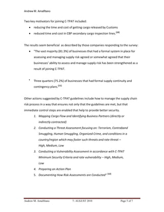 Andrew M. Amalfitano


Two key motivators for joining C-TPAT included:
      reducing the time and cost of getting cargo released by Customs
      reduced time and cost in CBP secondary cargo inspection lines. [10]


The results seem beneficial as described by those companies responding to the survey:
      "The vast majority (81.3%) of businesses that had a formal system in place for
       assessing and managing supply risk agreed or somewhat agreed that their
       businesses’ ability to assess and manage supply risk has been strengthened as a
       result of joining C-TPAT.


   
       Three quarters (75.2%) of businesses that had formal supply continuity and
       contingency plans.[11]


Other actions suggested by C-TPAT guidelines include how to manage the supply chain
risk process in a way that ensures not only that the guidelines are met, but that
immediate control steps are enabled that help to provide better security.
       1. Mapping Cargo Flow and Identifying Business Partners (directly or
           indirectly contracted)
       2. Conducting a Threat Assessment focusing on: Terrorism, Contraband
           Smuggling, Human Smuggling, Organized Crime, and conditions in a
           country/region which may foster such threats and rate threat –
           High, Medium, Low
       3. Conducting a Vulnerability Assessment in accordance with C-TPAT
           Minimum Security Criteria and rate vulnerability – High, Medium,
           Low
       4. Preparing an Action Plan
       5. Documenting How Risk Assessments are Conducted" [12]




Andrew M. Amalfitano                 7- AUGUST 2010                          Page 5 of 7
 