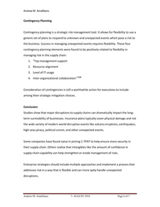 Andrew M. Amalfitano


Contingency Planning


Contingency planning is a strategic risk management tool. It allows for flexibility to use a
generic set of plans to respond to unknown and unexpected events which pose a risk to
the business. Success in managing unexpected events requires flexibility. These four
contingency planning elements were found to be positively related to flexibility in
managing risk in the supply chain:
   1. "Top management support
   2. Resource alignment
   3. Level of IT usage
   4. Inter-organizational collaboration" [13]


Consideration of contingencies is still a worthwhile action for executives to include
among their strategic mitigation choices.


Conclusion
Studies show that major disruptions to supply chains can dramatically impact the long-
term survivability of businesses. Insurance plans typically cover physical damage and not
the wide variety of modern world disruptive events like volcano eruptions, earthquakes,
high-seas piracy, political unrest, and other unexpected events.


Some companies have found value in joining C-TPAT to help ensure more security in
their supply chain. Others realize that intangibles like the amount of confidence in
supply chain capability can help strengthen or erode management of risks.


Enterprise strategies should include multiple approaches and implement a process that
addresses risk in a way that is flexible and can more aptly handle unexpected
disruptions.




Andrew M. Amalfitano                  7- AUGUST 2010                         Page 6 of 7
 