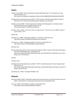 Andrew M. Amalfitano


Citations

[1] Byrt, Frank, (2008). "The Endless Quest for Indestructible Supply Chain". Financial Week.com, Aug
      2010. Retrieved 8-5-10:
      http://www.financialweek.com/apps/pbcs.dll/article?AID=/20080505/REG/628194365/1003/TOC

[2] Department of Homeland Security, (2010). "C-TPAT: Customs-Trade Partnership Against Terrorism".
     Retrieved 8-4-10: http://www.cbp.gov/xp/cgov/trade/cargo_security/ctpat/

[3] Bosman, Ruud, (2006). "The New Supply Chain Challenge: Risk Management in a Global Economy".
     Factory Mutual Insurance Company. Retrieve 8-5-10:
     http://www.fmglobal.com/pdfs/ChainSupply.pdf

[4] Sikich, Geary. (2008). "The World of Risks and Opportunities". Norwich University MSBC Seminar 4
      Lecture Week 8, 2010

[5] Byrt, Ibid

[6] Husdal, Jan, (2009). "Supply Chain Confidence". Husdal.com. Retrieved 8-5-10:
     http://www.husdal.com/2009/12/07/supply-chain-confidence/

[7] Husdal, Jan, (2010). "Contingent Flexibility". Husdal.com. Retrieved 8-5-10:
     http://www.husdal.com/2010/03/08/contingent-flexibility/

[8] Sikich, Ibid

[9] Diop, Abdoulaye; Hartman, David, and Resrode, Deborah, (2007). "Customs-Trade Partnership Against
     Terrorism: Cost/Benefit Survey". Retrieved 8-5-10:
     http://www.cbp.gov/linkhandler/cgov/trade/cargo_security/ctpat/what_ctpat/ctpat_cost_survey.ct
     t/ctpat_cost_surve.pdf pg 35

[10] Ibid.

[11] Diop, Ibid, 4

[12] Department of Homeland Security, (2010). "C-TPAT: 5 Step Risk Assessment Process Program Guide".
     Retrieved 8-4-10:
     http://www.cbp.gov/linkhandler/cgov/trade/cargo_security/ctpat/supply_chain/ctpat_assessment.c
     tt/ctpat_assessment.pdf

[13] Husdal, Jan, (2010). "Contingent Flexibility". Ibid


Bibliography

Continuity Insights, (2010). "Demand for supply chain insurance grows as a result of the volcanic ash crisis:
     Marsh".. Retrieved 8-5-10: http://www.continuitycentral.com/news05155.html

Husal, Jan, (2010). "Risk Disablers". Husdal.com. Retrieved 8-5-10:
     http://www.husdal.com/2010/03/03/risk-disablers/




Andrew M. Amalfitano                          7- AUGUST 2010                               Page 7 of 7
 