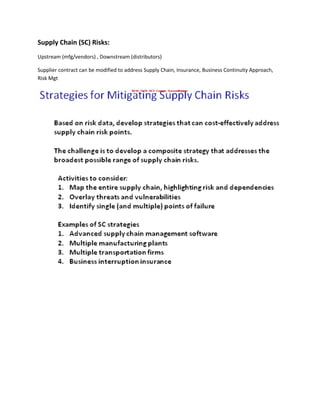 Supply Chain (SC) Risks:
Upstream (mfg/vendors) , Downstream (distributors)

Supplier contract can be modified to address Supply Chain, Insurance, Business Continuity Approach,
Risk Mgt
 