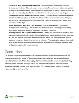 Page 18
2) Focus on Multi-Tier Inventory Management. The management of the forms and function of
inventory, and the design of the network, are paramount to buffer risk. Inventory is the most important
buffer and companies with strong risk management programs define an inventory planning position and
are active and knowledgeable about the use of multi-tier inventory management technologies.
3) Implement Supplier Sensing and Supplier Visibility Programs. Visibility of suppliers—locations
of facilities and their suppliers—is the first step. The second is supplier financial sensing. Companies
with advanced risk management programs redesign the role of procurement to build, not just audit,
value chain relationships.
4) It Is About Much, Much More Than Technology. While technology vendors espouse risk
management as a technology, it is much more than the deployment of a technology. While visibility
technologies are an important part of the solution, they are not the answer.
5) Things Happen. Not All Risks Can Be Prevented. Demand and supply risks are increasing. They
cannot be totally prevented. The design of inventory buffers and supplier visibility programs are critical;
but, it is also important to have well-defined practices and drills to help the organization to mobilize
quickly in the face of a disaster. It is not a time for indecision. When a disruption happens, there needs
to be a clear definition of protocols and responsibilities. Many advanced companies implement drills
and practice deployment to ensure readiness.
Conclusion
The global supply chain has more risk than the regional supply chain and requires an active and
robust risk management program. The most successful are multi-prong with an equal focus on
prevention and recovery. The mature supply chain leader knows that a disruption lies ahead. They
are impossible to eradicate. Having a mature risk management program is the foundation for
business continuity in the face of an uncertain world. For the global supply chain, a robust risk
management program is essential.
 