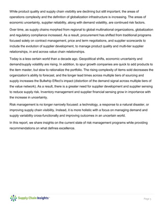 Page 5
While product quality and supply chain visibility are declining but still important, the areas of
operations complexity and the definition of globalization infrastructure is increasing. The areas of
economic uncertainty, supplier reliability, along with demand volatility, are continued risk factors.
Over time, as supply chains morphed from regional to global multinational organizations, globalization
and regulatory compliance increased. As a result, procurement has shifted from traditional programs
focused solely on contract management, price and term negotiations, and supplier scorecards to
include the evolution of supplier development, to manage product quality and multi-tier supplier
relationships, in and across value chain relationships.
Today is a less certain world than a decade ago. Geopolitical shifts, economic uncertainty and
demand/supply volatility are rising. In addition, to spur growth companies are quick to add products to
the item master, but slow to rationalize the portfolio. The rising complexity of items sold decreases the
organization’s ability to forecast, and the longer lead times across multiple tiers of sourcing and
supply increases the Bullwhip Effect’s impact (distortion of the demand signal across multiple tiers of
the value network). As a result, there is a greater need for supplier development and supplier sensing
to reduce supply risk. Inventory management and supplier financial sensing grow in importance with
the increase in uncertainty.
Risk management is no longer narrowly focused: a technology, a response to a natural disaster, or
improving supply chain visibility. Instead, it is more holistic with a focus on managing demand and
supply variability cross-functionally and improving outcomes in an uncertain world.
In this report, we share insights on the current state of risk management programs while providing
recommendations on what defines excellence.
 