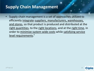 Supply Chain Management
• Supply chain management is a set of approaches utilized to
efficiently integrate suppliers, manufacturers, warehouses,
and stores, so that product is produced and distributed at the
right quantities, to the right locations, and at the right time, in
order to minimize system wide costs while satisfying service
level requirements.”

17th Oct 13

13

 