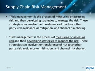 Supply Chain Risk Management
• “Risk management is the process of measuring or assessing
risk and then developing strategies to manage the risk. These
strategies can involve the transference of risk to another
party, risk avoidance or mitigation, and channel risk sharing.
• “Risk management is the process of measuring or assessing
risk and then developing strategies to manage the risk. These
strategies can involve the transference of risk to another
party, risk avoidance or mitigation, and channel risk sharing.

17th Oct 13

16

 