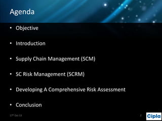 Agenda
• Objective

• Introduction
• Supply Chain Management (SCM)
• SC Risk Management (SCRM)
• Developing A Comprehensive Risk Assessment
• Conclusion
17th Oct 13

Pharma Project

2

 