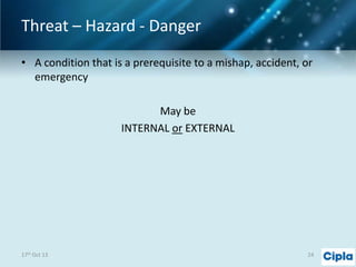 Threat – Hazard - Danger
• A condition that is a prerequisite to a mishap, accident, or
emergency
May be
INTERNAL or EXTERNAL

17th Oct 13

24

 
