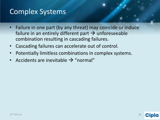 Complex Systems
• Failure in one part (by any threat) may coincide or induce
failure in an entirely different part  unforeseeable
combination resulting in cascading failures.
• Cascading failures can accelerate out of control.
• Potentially limitless combinations in complex systems.
• Accidents are inevitable  “normal”

17th Oct 13

30

 