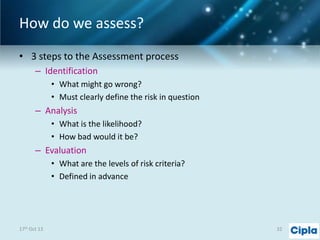 How do we assess?
• 3 steps to the Assessment process
– Identification
• What might go wrong?
• Must clearly define the risk in question

– Analysis
• What is the likelihood?
• How bad would it be?

– Evaluation
• What are the levels of risk criteria?
• Defined in advance

17th Oct 13

32

 