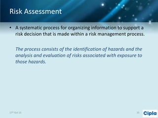 Risk Assessment
• A systematic process for organizing information to support a
risk decision that is made within a risk management process.
The process consists of the identification of hazards and the
analysis and evaluation of risks associated with exposure to
those hazards.

17th Oct 13

33

 