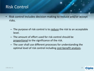 Risk Control
• Risk control includes decision making to reduce and/or accept
risks.
– The purpose of risk control is to reduce the risk to an acceptable
level.
– The amount of effort used for risk control should be
proportional to the significance of the risk.
– The user shall use different processes for understanding the
optimal level of risk control including cost-benefit analysis.

17th Oct 13

34

 