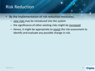 Risk Reduction
• By the implementation of risk reduction measures,
– new risks may be introduced into the system
– the significance of other existing risks might be increased.
– Hence, it might be appropriate to revisit the risk assessment to
identify and evaluate any possible change in risk.

17th Oct 13

35

 