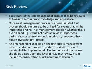 Risk Review
• The results of the risk management process shall be reviewed
to take into account new knowledge and experience.
• Once a risk management process has been initiated, that
process should continue to be utilized for events that might
impact the original risk management decision whether these
are planned E.g., results of product review, inspections,
audits, change control) or unplanned (e.g., root cause from
failure investigations, recall).
• Risk management shall be an ongoing quality management
process and a mechanism to perform periodic review of
events shall be implemented. The frequency of the review
should be based upon the level of risk. Risk review might
include reconsideration of risk acceptance decisions
17th Oct 13

37

 