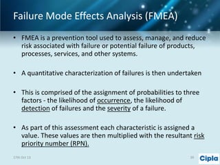 Failure Mode Effects Analysis (FMEA)
• FMEA is a prevention tool used to assess, manage, and reduce
risk associated with failure or potential failure of products,
processes, services, and other systems.
• A quantitative characterization of failures is then undertaken

• This is comprised of the assignment of probabilities to three
factors - the likelihood of occurrence, the likelihood of
detection of failures and the severity of a failure.
• As part of this assessment each characteristic is assigned a
value. These values are then multiplied with the resultant risk
priority number (RPN).
17th Oct 13

39

 