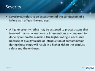 Severity
• Severity (S) refers to an assessment of the seriousness of a
failure as it affects the end user.
• A higher severity rating may be assigned to process steps that
involved manual operations or interventions as compared to
done by automatic machine The higher rating is necessary
because of quality failure or introduction of contamination
during these steps will result in a higher risk to the product
safety and the end-user.

17th Oct 13

41

 