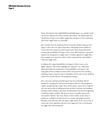 IBM Global Business Services
Page 




                               Events determined to have high likelihood and high impact, e.g. a product recall,
                               can then be called out for further attention and analysis. The identification and
                               classification of risky events enables supply chain managers to better understand
                               where their supply chains are vulnerable.

                               One essential caveat of considering the list of hazards and their frequency and
                               impact is that it does not capture dependency relationships between different
                               events, both at the frequency and the impact levels. Thus, listing risks factors,
                               assessing their probability and impact is just a first, albeit important, step toward
                               rigorous risk management in supply chains. A holistic approach to supply chain
                               risk management is required in order to better understand the vulnerabilities
                               within the supply chain.

                               In addition, the assigned probabilities and impacts of these events can be
                               highly subjective. This further highlights the importance of a collaborative
                               effort, particularly for quantification of risk probabilities and impacts, with
                               input gathered from multiple functions within and beyond the firm including
                               marketing, finance, human resources and logistics. In fact, this exercise should be
                               a part of the overall corporate risk management strategy.

                               Once risk events and their potential impacts have been identified, effective
                               methods for managing the risks must be developed. Effective risk management
                               requires quantifying risks to place them in their proper context and to weigh the
                               risk costs and benefits of making particular decisions. Stochastic and simulation
                               modeling, which embody a wide range of mathematical and numerical approaches
                               considering random variables, offer general means to formally represent the
                               uncertainties related to risk events. Based on these models, various forms of
                               analysis are available to develop measures to manage and mitigate potential
                               disruptive events that may adversely impact supply chains. In the next section, we
                               review some of the approaches that have been suggested in the recent literature
                               for supply chain risk management.
 