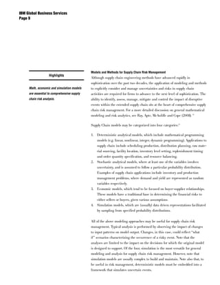 IBM Global Business Services
Page 




                                             Models and Methods for Supply Chain Risk Management
                    Highlights
                                             Although supply chain engineering methods have advanced rapidly in
                                             sophistication over the past two decades, the application of modeling and methods
     Math, economic and simulation models    to explicitly consider and manage uncertainties and risks in supply chain
     are essential to comprehensive supply   activities are required for firms to advance to the next level of sophistication. The
     chain risk analysis.                    ability to identify, assess, manage, mitigate and control the impact of disruptive
                                             events within the extended supply chain sits at the heart of comprehensive supply
                                             chain risk management. For a more detailed discussion on general mathematical
                                             modeling and risk analytics, see Ray, Apte, McAuliffe and Cope (2008). 12

                                             Supply Chain models may be categorized into four categories:13

                                             1. Deterministic analytical models, which include mathematical programming
                                                models (e.g. linear, nonlinear, integer, dynamic programming). Applications to
                                                supply chain include scheduling production, distribution planning, raw mate-
                                                rial sourcing, facility location, inventory level setting, replenishment timing
                                                and order quantity specification, and resource balancing.
                                             2. Stochastic analytical models, where at least one of the variables involves
                                                uncertainty, and is assumed to follow a particular probability distribution.
                                                Examples of supply chain applications include inventory and production
                                                management problems, where demand and yield are represented as random
                                                variables respectively.
                                             3. Economic models, which tend to be focused on buyer-supplier relationships.
                                                These models have a traditional base in determining the financial risks to
                                                either sellers or buyers, given various assumptions.
                                             4. Simulation models, which are (usually) data driven representations facilitated
                                                by sampling from specified probability distributions.


                                             All of the above modeling approaches may be useful for supply chain risk
                                             management. Typical analysis is performed by observing the impact of changes
                                             to input patterns on model output. Changes, in this case, could reflect “what
                                             if” scenarios characterizing the occurrence of a risky event. Note that the
                                             analyses are limited to the impact on the decisions for which the original model
                                             is designed to support. Of the four, simulation is the most versatile for general
                                             modeling and analysis for supply chain risk management. However, note that
                                             simulation models are usually complex to build and maintain. Note also that, to
                                             be useful in risk management, deterministic models must be embedded into a
                                             framework that simulates uncertain events.
 