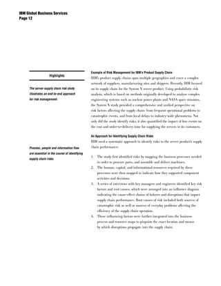 IBM Global Business Services
Page 




                                                  Example of Risk Management for IBM’s Product Supply Chain
                    Highlights
                                                  IBM’s product supply chains span multiple geographies and cover a complex
                                                  network of suppliers, manufacturing sites and shippers. Recently, IBM focused
     The server supply chain risk study           on its supply chain for the System X server product. Using probabilistic risk
     illustrates an end-to-end approach           analysis, which is based on methods originally developed to analyze complex
     for risk management.                         engineering systems such as nuclear power plants and NASA space missions,
                                                  the System X study provided a comprehensive and unified perspective on
                                                  risk factors affecting the supply chain: from frequent operational problems to
                                                  catastrophic events, and from local delays to industry-wide phenomena. Not
                                                  only did the study identify risks, it also quantified the impact of loss events on
                                                  the cost and order-to-delivery time for supplying the servers to its customers.

                                                  An Approach for Identifying Supply Chain Risks
                                                  IBM used a systematic approach to identify risks to the server product’s supply
     Process, people and information flow         chain performance:
     are essential in the course of identifying
                                                  1. The study first identified risks by mapping the business processes needed
     supply chain risks.
                                                     in order to procure parts, and assemble and deliver machines.
                                                  2. The human, capital, and informational resources required by these
                                                     processes were then mapped to indicate how they supported component
                                                     activities and decisions.
                                                  3. A series of interviews with key managers and engineers identified key risk
                                                     factors and root causes, which were arranged into an influence diagram
                                                     indicating the cause-effect chains of failures and disruptions that impact
                                                     supply chain performance. Root causes of risk included both sources of
                                                     catastrophic risk as well as sources of everyday problems affecting the
                                                     efficiency of the supply chain operation.
                                                  4. These influencing factors were further integrated into the business
                                                     process and resource maps to pinpoint the exact location and means
                                                     by which disruptions propagate into the supply chain.
 