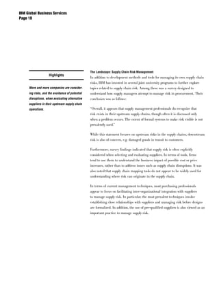 IBM Global Business Services
Page 




                                                 The Landscape: Supply Chain Risk Management
                    Highlights
                                                 In addition to development methods and tools for managing its own supply chain
                                                 risks, IBM has invested in several joint university programs to further explore
     More and more companies are consider-       topics related to supply chain risk. Among these was a survey designed to
     ing risks, and the avoidance of potential   understand how supply managers attempt to manage risk in procurement. Their
     disruptions, when evaluating alternative    conclusion was as follows:
     suppliers in their upstream supply chain
     operations.                                 “Overall, it appears that supply management professionals do recognize that
                                                 risk exists in their upstream supply chains, though often it is discussed only
                                                 when a problem occurs. The extent of formal systems to make risk visible is not
                                                 prevalently used.”

                                                 While this statement focuses on upstream risks in the supply chains, downstream
                                                 risk is also of concern, e.g. damaged goods in transit to customers.

                                                 Furthermore, survey findings indicated that supply risk is often explicitly
                                                 considered when selecting and evaluating suppliers. In terms of tools, firms
                                                 tend to use them to understand the business impact of possible cost or price
                                                 increases, rather than to address issues such as supply chain disruptions. It was
                                                 also noted that supply chain mapping tools do not appear to be widely used for
                                                 understanding where risk can originate in the supply chain.

                                                 In terms of current management techniques, most purchasing professionals
                                                 appear to focus on facilitating inter-organizational integration with suppliers
                                                 to manage supply risk. In particular, the most prevalent techniques involve
                                                 establishing close relationships with suppliers and managing risk before designs
                                                 are formalized. In addition, the use of pre-qualified suppliers is also viewed as an
                                                 important practice to manage supply risk.
 