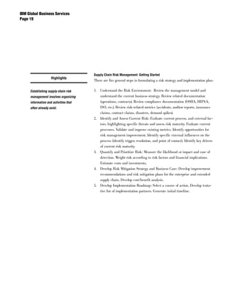 IBM Global Business Services
Page 




                                       Supply Chain Risk Management: Getting Started
                    Highlights
                                       There are five general steps in formulating a risk strategy and implementation plan:

     Establishing supply chain risk    1. Understand the Risk Environment: Review the management model and
     management involves organizing       understand the current business strategy. Review related documentation
     information and activities that      (operations, contracts). Review compliance documentation (OSHA, HIPAA,
     often already exist.                 ISO, etc.). Review risk-related metrics (accidents, auditor reports, insurance
                                          claims, contract claims, disasters, demand spikes).
                                       2. Identify and Assess Current Risk: Evaluate current process, and external fac-
                                          tors, highlighting specific threats and assess risk maturity. Evaluate current
                                          processes. Validate and improve existing metrics. Identify opportunities for
                                          risk management improvement. Identify specific external influences on the
                                          process (identify trigger, resolution, and point of contact). Identify key drivers
                                          of current risk maturity.
                                       3. Quantify and Prioritize Risk: Measure the likelihood or impact and ease of
                                          detection. Weight risk according to risk factors and financial implications.
                                          Estimate costs and investments.
                                       4. Develop Risk Mitigation Strategy and Business Case: Develop improvement
                                          recommendations and risk mitigation plans for the enterprise and extended
                                          supply chain. Develop cost/benefit analysis.
                                       5. Develop Implementation Roadmap: Select a course of action. Develop tenta-
                                          tive list of implementation partners. Generate initial timeline.
 