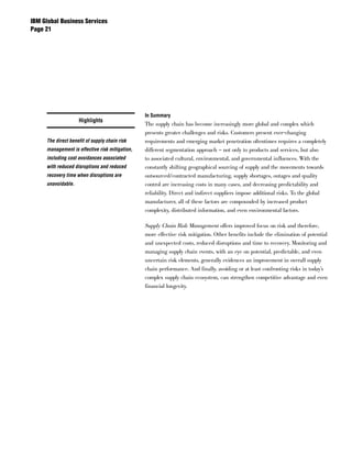 IBM Global Business Services
Page 




                                                In Summary
                    Highlights
                                                The supply chain has become increasingly more global and complex which
                                                presents greater challenges and risks. Customers present ever-changing
     The direct benefit of supply chain risk    requirements and emerging market penetration oftentimes requires a completely
     management is effective risk mitigation,   different segmentation approach – not only to products and services, but also
     including cost avoidances associated       to associated cultural, environmental, and governmental influences. With the
     with reduced disruptions and reduced       constantly shifting geographical sourcing of supply and the movements towards
     recovery time when disruptions are         outsourced/contracted manufacturing, supply shortages, outages and quality
     unavoidable.                               control are increasing costs in many cases, and decreasing predictability and
                                                reliability. Direct and indirect suppliers impose additional risks. To the global
                                                manufacturer, all of these factors are compounded by increased product
                                                complexity, distributed information, and even environmental factors.

                                                Supply Chain Risk Management offers improved focus on risk and therefore,
                                                more effective risk mitigation. Other benefits include the elimination of potential
                                                and unexpected costs, reduced disruptions and time to recovery. Monitoring and
                                                managing supply chain events, with an eye on potential, predictable, and even
                                                uncertain risk elements, generally evidences an improvement in overall supply
                                                chain performance. And finally, avoiding or at least confronting risks in today’s
                                                complex supply chain ecosystem, can strengthen competitive advantage and even
                                                financial longevity.
 