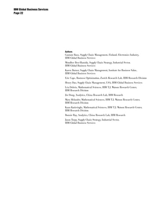 IBM Global Business Services
Page 




                               Authors
                               Gautam Basu, Supply Chain Management, Finland, Electronics Industry,
                               IBM Global Business Services
                               Mondher Ben-Hamida, Supply Chain Strategy, Industrial Sector,
                               IBM Global Business Services
                               Karen Butner, Supply Chain Management, Institute for Business Value,
                               IBM Global Business Services
                               Eric Cope, Business Optimization, Zurich Research Lab, IBM Research Division
                               Henry Dao, Supply Chain Management, USA, IBM Global Business Services
                               Léa Deleris, Mathematical Sciences, IBM T.J. Watson Research Center,
                               IBM Research Division
                               Jin Dong, Analytics, China Research Lab, IBM Research
                               Mary Helander, Mathematical Sciences, IBM T.J. Watson Research Center,
                               IBM Research Division
                               Kaan Katircioglu, Mathematical Sciences, IBM T.J. Watson Research Center,
                               IBM Research Division
                               Bonnie Ray, Analytics, China Research Lab, IBM Research
                               Jason Torpy, Supply Chain Strategy, Industrial Sector,
                               IBM Global Business Services
 