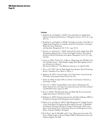 IBM Global Business Services
Page 




                               Footnotes
                               1 Hendricks, K. and Singhal, V. (2005a), “Association Between Supply Chain
                                 Glitches and Operating Performance,” Management Science, Vol. 51, No. 5, pp.
                                 695–711.

                               2 Hendricks, K. and Singhal, V. (2005b), “An Empirical Analysis of the Effect of
                                 Supply Chain Disruptions on Long-Run Stock Price Performance and Equity
                                 Risk of the Firm,” Production
                                 and Operations Management, Vol. 14, No. 1, pp. 35–52.

                               3 Norrman, A. and Jansson, U. (2004), “Ericsson’s Pro-Active Supply Chain Risk
                                 Management Approach after a Serious Sub-Supplier Incident,” International
                                 Journal of Physical Distribution and Logistics Management, Vol 34, No 5, pp.
                                 434-456.

                               4 Latour, A. (2001), “Trial by Fire: A Blaze in Albuquerque Sets Off Major Crisis
                                 For Cell-Phone Giants – Nokia Handles Supply Shock With Aplomb as Erics-
                                 son of Sweden Gets Burned –
                                 Was Sisu the Difference?” The Wall Street Journal, p. A1. April 29, 2001.

                               5 Treece, J. B. (1997), “Just too Much Single-Sourcing Spurs Toyota Purchasing
                                 Review,” Automotive News, March 3, 1997, p. 3.

                               6 Rothstein, R. (1997), “Union Strength in the United States: Lessons from the
                                 UPS Strike,” International Labour Review, Vol. 136.

                               7 Pender, K. (2002), “Lockout’s Effect on Stocks.” San Francisco Chronicle, p.
                                 B1. October 3, 2002.

                               8 Chen, S-C. J. (2007), “Analysis:Mattel recall, a blow to Hong Kong’s ‘Toy
                                 King’,” Channel News Asia, http://www.channelnewsasia.com/stories/analysis/
                                 view/295398/1/.html, August 22, 2007.

                               9 Koch, C. (2004), “Nike Rebounds: How (and Why) Nike Recovered from Its
                                 Supply Chain Diaster,” CIO, July 12, 2004.

                               10 Dulberger, E. (2007), Personal communication with Ellen Dulberger, IBM Vice
                                  President for Enterprise Risk Management and Compliance.

                               11 Deleris, L.A., and Erhun, F. (2007), “Risk Management In A Supply Network:
                                  A Case Study Based On Engineering Risk Analysis Concepts,” in Handbook
                                  of Production Planning. Edited by K. Kempf, P. Keskinocak, and R. Uzsoy,
                                  Kluwer International Series in Operations Research and Management Science,
                                  Kluwer Academic Publishers (To appear).

                               12 B, K. Ray, C. Apte, K. McAuliffe, and E. Cope, “Harnessing Uncertainty: The
                                  Future of Risk Analytics,” Research Report, IBM T.J. Watson Research Center,
                                  Yorktown Heights, NY, 2008
 