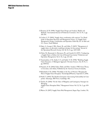 IBM Global Business Services
Page 




                               13 Beamon, B. M. (1998), “Supply Chain Design and Analysis: Models and
                                  Methods,” International Journal of Production Economics, Vol. 55, No. 3, pp.
                                  281-294.

                               14 Cachon, G. P. (2003), “Supply chain coordination with contracts,” In: Hand-
                                  books in Operations Research and Management Science, 11: Supply Chain
                                  Management: Design, Coordination and Operation, Edited By A.G. de Kok and
                                  S.C. Graves, North Holland.

                               15 Datta, S., Granger, C.W.J., Barari, M., and Gibbs, T. (2007), ”Management of
                                  supply chain: an alternative modeling technique for forecasting,” Journal of
                                  the Operational Research Society, Vol. 58, No 11, pp. 1459-1469.

                               16 Fisher, M., Hammond, J., Obermeyer, W., and Ananth, R. (1997), “Configuring
                                  a Supply Chain to Reduce the Cost of Demand Uncertainty,” Production and
                                  Operations Management, Vol. 6, No. 3, pp. 211-225.

                               17 Swaminathan, J. M., Smith, S. F. and Sadeh, N. M. (1998), “Modeling Supply
                                  Chain Dynamics: A Multiagent Approach,” Decision Sciences, Vol. 29, No. 3,
                                  pp. 608-632.

                               18 Stamatis, D. H. (2003), Failure Mode and Effect Analysis: FMEA from Theory
                                  to Execution, 2nd edition, Published by the American Society for Quality.

                               19 Kleindorfer, P. R. (2006), “Flexibility in the Face of Disaster: Managing the
                                  Risk of Supply Chain Disruption,” Knowledge@Wharton, September 6, 2006.

                               20 Sheffi, Y. (2005), The Resilient Enterprise: Overcoming Vulnerability for Com-
                                  petitive Advantage, MIT Press, Cambridge, MA.

                               21 Tomlin, B. (2006), “On the Value of Mitigation and Contingency Strategies for
                                  Managing
                                  Supply-Chain Disruption Risks,” Management Science Vol. 52, No. 5, pp. 639-
                                  657.

                               22 Waters, D. (2007), Supply Chain Risk Management, Kogan Page, London, UK.
 