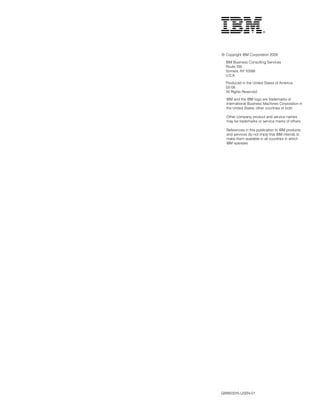 © Copyright IBM Corporation 2008

  IBM Business Consulting Services
  Route 100
  Somers, NY 10589
  U.S.A.

  Produced in the United States of America
  02-08
  All Rights Reserved

  IBM and the IBM logo are trademarks of
  International Business Machines Corporation in
  the United States, other countries or both.

  Other company, product and service names
  may be trademarks or service marks of others.

  References in this publication to IBM products
  and services do not imply that IBM intends to
  make them available in all countries in which
  IBM operates.




GBW03015-USEN-01
 
