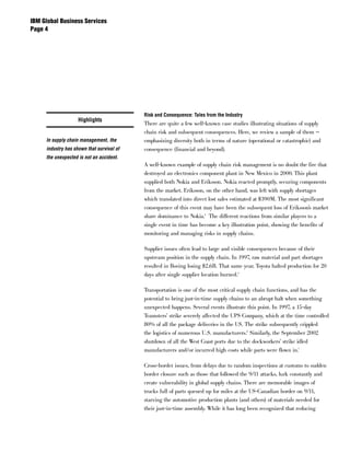 IBM Global Business Services
Page 




                                           Risk and Consequence: Tales from the Industry
                    Highlights
                                           There are quite a few well-known case studies illustrating situations of supply
                                           chain risk and subsequent consequences. Here, we review a sample of them —
     In supply chain management, the       emphasizing diversity both in terms of nature (operational or catastrophic) and
     industry has shown that survival of   consequence (financial and beyond).
     the unexpected is not an accident.
                                           A well-known example of supply chain risk management is no doubt the fire that
                                           destroyed an electronics component plant in New Mexico in 2000. This plant
                                           supplied both Nokia and Eriksson. Nokia reacted promptly, securing components
                                           from the market. Eriksson, on the other hand, was left with supply shortages
                                           which translated into direct lost sales estimated at $390M. The most significant
                                           consequence of this event may have been the subsequent loss of Eriksson’s market
                                           share dominance to Nokia.4 The different reactions from similar players to a
                                           single event in time has become a key illustration point, showing the benefits of
                                           monitoring and managing risks in supply chains.

                                           Supplier issues often lead to large and visible consequences because of their
                                           upstream position in the supply chain. In 1997, raw material and part shortages
                                           resulted in Boeing losing $2.6B. That same year, Toyota halted production for 20
                                           days after single supplier location burned.5

                                           Transportation is one of the most critical supply chain functions, and has the
                                           potential to bring just-in-time supply chains to an abrupt halt when something
                                           unexpected happens. Several events illustrate this point. In 1997, a 15-day
                                           Teamsters’ strike severely affected the UPS Company, which at the time controlled
                                           80% of all the package deliveries in the US. The strike subsequently crippled
                                           the logistics of numerous U.S. manufacturers.6 Similarly, the September 2002
                                           shutdown of all the West Coast ports due to the dockworkers’ strike idled
                                           manufacturers and/or incurred high costs while parts were flown in.7

                                           Cross-border issues, from delays due to random inspections at customs to sudden
                                           border closure such as those that followed the 9/11 attacks, lurk constantly and
                                           create vulnerability in global supply chains. There are memorable images of
                                           trucks full of parts queued up for miles at the US-Canadian border on 9/11,
                                           starving the automotive production plants (and others) of materials needed for
                                           their just-in-time assembly. While it has long been recognized that reducing
 