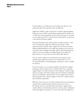 IBM Global Business Services
Page 




                               inventory buffers is an excellent means of cost savings in the short run, such
                               strategies also place risk on operations when catastrophe hits.

                               Supply chain visibility, or rather a lack thereof, can further compound problems.
                               During the summer of 2007, toy maker Mattel repeatedly made the headlines for
                               a recall of toys containing significant amounts of lead in the paint. In one specific
                               case, the culprit seemed to be a sub-sub-contractor that decided to use paint from
                               a non-authorized third-party supplier.8

                               Information Technology systems, while sometimes invisible, often play a central
                               role in coordinating the supply chain. While they may attempt to enable
                               optimal transactions among the various supply chain actors, they also introduce
                               significant global dependencies in the supply chain operations and can have dire
                               consequences when unreliable. For example, a glitch in Nike’s demand planning
                               software in early summer 2000 caused supply shortages for the popular Air
                               Jordan footwear. As a result, Nike announced a $100 million sales loss.9

                               There are notable examples of successful proactive risk management where
                               potentially major supply chain weaknesses were identified prior to an event
                               occurring, allowing time to develop appropriate action plans to remove or mitigate
                               the risk factor.

                               In the first example, a tier one automotive supplier realized that all its suppliers
                               providing one specific component were in financial trouble. They consequently
                               engaged designers to develop an alternative to that component. A similar example
                               involves an aerospace and aviation company, who discovered that two independent
                               business units (helicopters and jets) relied on the same supplier for key material.
                               They subsequently chose to diversify suppliers. In both cases, companies reduced
                               their risk positions significantly.10

                               While there may be many more successful examples of proactive risk management
                               of supply chains, companies involved tend not to advertise such events, as
                               this may place them in a vulnerable position with regards to suppliers and/or
                               customers. However, the limited data points that we do have, point to collaborative
                               activity with suppliers and customers as a way to reduce risk in the supply chain.
 