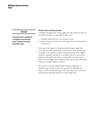 IBM Global Business Services
Page 




                                            Disruptive Events, Uncertainty and Impact
                    Highlights
                                            A straightforward approach for viewing supply chain risk management focuses on
                                            two fundamental aspects of a potentially disruptive event:
     The starting point for managing risk
     is recognition of uncertain future     1. Probability (likelihood) of the event actually occurring
     events, likelihood of occurrence,      2. Impact (consequence) of the event on the supply chain, and subsequently the
     and potential impact.                     overall business


                                            A first step in risk analysis is to identify potentially disruptive supply chain
                                            events. These should be customized for a particular firm. Both operational and
                                            catastrophic events should be considered, including those that involve suppliers,
                                            production, distribution and demand. As mentioned earlier, it is often useful to
                                            collaborate with suppliers and customers when possible – joint planning can
                                            help to insure that supply chain risk planning which may be costly and resulting
                                            decisions are mutually valuable to all parties.

                                            Once all of the events that could potentially disrupt the supply chain are
                                            identified, various methods can be used to quantify their probabilities and
                                            impacts, as well as the potential impacts. The results may then be used to assess
                                            overall risk and vulnerability within the extended supply chain.
 