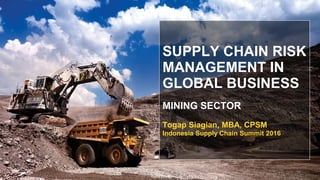 SUPPLY CHAIN RISK
MANAGEMENT IN
GLOBAL BUSINESS
MINING SECTOR
Togap Siagian, MBA, CPSM
Indonesia Supply Chain Summit 2016
 