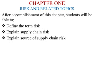 CHAPTER ONE
RISK AND RELATED TOPICS
After accomplishment of this chapter, students will be
able to;
 Define the term risk
 Explain supply chain risk
 Explain source of supply chain risk
 