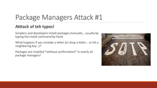 Package Managers Attack #1
Atttack of teh typos!
Scripters and developers install packages manually… usually by
typing the install command by hand.
What happens if you mistake a letter (or drop a letter… or hit a
neighboring key…)?
Packages are installed *without confirmation* in nearly all
package managers!
 