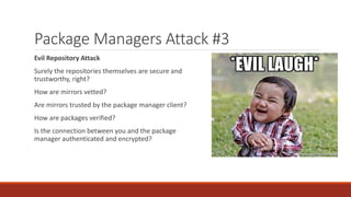 Package Managers Attack #3
Evil Repository Attack
Surely the repositories themselves are secure and
trustworthy, right?
How are mirrors vetted?
Are mirrors trusted by the package manager client?
How are packages verified?
Is the connection between you and the package
manager authenticated and encrypted?
 
