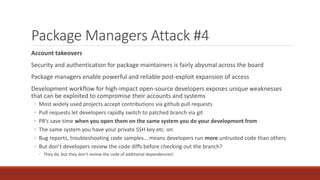 Package Managers Attack #4
Account takeovers
Security and authentication for package maintainers is fairly abysmal across the board
Package managers enable powerful and reliable post-exploit expansion of access
Development workflow for high-impact open-source developers exposes unique weaknesses
that can be exploited to compromise their accounts and systems
◦ Most widely used projects accept contributions via github pull requests
◦ Pull requests let developers rapidly switch to patched branch via git
◦ PR’s save time when you open them on the same system you do your development from
◦ The same system you have your private SSH key etc. on
◦ Bug reports, troubleshooting code samples… means developers run more untrusted code than others
◦ But don’t developers review the code diffs before checking out the branch?
◦ They do, but they don’t review the code of additional dependencies!
 