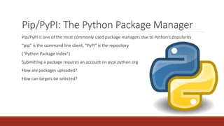 Pip/PyPI: The Python Package Manager
Pip/PyPI is one of the most commonly used package managers due to Python’s popularity
“pip” is the command line client, “PyPI” is the repository
(“Python Package Index”)
Submitting a package requires an account on pypi.python.org
How are packages uploaded?
How can targets be selected?
 