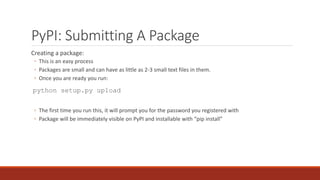 PyPI: Submitting A Package
Creating a package:
◦ This is an easy process
◦ Packages are small and can have as little as 2-3 small text files in them.
◦ Once you are ready you run:
python setup.py upload
◦ The first time you run this, it will prompt you for the password you registered with
◦ Package will be immediately visible on PyPI and installable with “pip install”
 