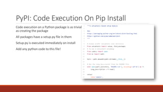 PyPI: Code Execution On Pip Install
Code execution on a Python package is as trivial
as creating the package
All packages have a setup.py file in them
Setup.py is executed immediately on install
Add any python code to this file!
 